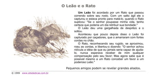 O Leão e o Rato
                                             Um Leão foi acordado por um Rato que passou
                                         correndo sobre seu rosto. Com um salto ágil ele o
                                         capturou e estava pronto para matá-lo, quando o Rato
                                         suplicou: "Se o senhor poupasse minha vida, tenho
                                         certeza que poderia um dia retribuir sua bondade."
                                             O Leão deu uma gargalhada de desprêzo e o
                                         soltou.
                                             Aconteceu que pouco depois disso o Leão foi
                                         capturado por caçadores, que o amarraram com fortes
                                         cordas no chão.
                                             O Rato, reconhecendo seu rugido, se aproximou,
                                         roeu as cordas, e libertou-o dizendo: "O senhor achou
                                         ridícula a idéia de que eu jamais seria capaz de ajuda-
                                         lo, nunca esperava receber de mim qualquer
                                         compensação pelo seu favor; Mas agora sabe que é
                                         possivel mesmo a um Rato conceber um favor a um
                                         poderoso Leão."

                                    Pequenos amigos podem se revelar grandes aliados.
© 1999   www.sitededicas.com.br
 