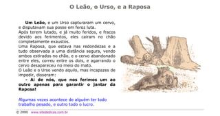 O Leão, o Urso, e a Raposa

    Um Leão, e um Urso capturaram um cervo,
 e disputavam sua posse em feroz luta.
 Após terem lutado, e já muito feridos, e fracos
 devido aos ferimentos, eles cairam no chão
 completamente exaustos.
 Uma Raposa, que estava nas redondezas e a
 tudo observada a uma distância segura, vendo
 ambos estirados no chão, e o cervo abandonado
 entre eles, correu entre os dois, e agarrando o
 cervo desapareceu no meio do mato.
 O Leão e o Urso vendo aquilo, mas incapazes de
 impedir, disseram:
     - Ai de nós, que nos ferimos um ao
 outro apenas para garantir o jantar da
 Raposa!

 Algumas vezes acontece de alguém ter todo
 trabalho pesado, e outro todo o lucro.
© 2000   www.sitededicas.com.br
 