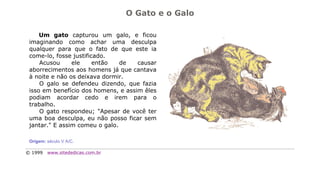 O Gato e o Galo

     Um gato capturou um galo, e ficou
 imaginando como achar uma desculpa
 qualquer para que o fato de que este ia
 come-lo, fosse justificado.
     Acusou     ele     então   de   causar
 aborrecimentos aos homens já que cantava
 à noite e não os deixava dormir.
     O galo se defendeu dizendo, que fazia
 isso em benefício dos homens, e assim êles
 podiam acordar cedo e irem para o
 trabalho.
     O gato respondeu; "Apesar de você ter
 uma boa desculpa, eu não posso ficar sem
 jantar." E assim comeu o galo.

 Origem: século V A/C.

© 1999   www.sitededicas.com.br
 