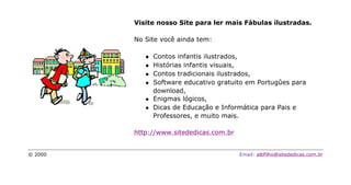 Visite nosso Site para ler mais Fábulas ilustradas.

         No Site você ainda tem:

            l   Contos infantis ilustrados,
            l   Histórias infantis visuais,
            l   Contos tradicionais ilustrados,
            l   Software educativo gratuito em Portugûes para
                download,
            l   Enigmas lógicos,
            l   Dicas de Educação e Informática para Pais e
                Professores, e muito mais.

         http://www.sitededicas.com.br


© 2000                                   Email: albfilho@sitededicas.com.br
 