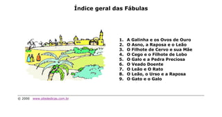 Índice geral das Fábulas




                                                1.   A Galinha e os Ovos de Ouro
                                                2.   O Asno, a Raposa e o Leão
                                                3.   O Filhote de Cervo e sua Mãe
                                                4.   O Cego e o Filhote de Lobo
                                                5.   O Galo e a Pedra Preciosa
                                                6.   O Veado Doente
                                                7.   O Leão e O Rato
                                                8.   O Leão, o Urso e a Raposa
                                                9.   O Gato e o Galo



© 2000   www.sitededicas.com.br
 