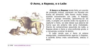 O Asno, a Raposa, e o Leão

                                             O Asno e a Raposa tendo feito um acordo
                                         de proteção mútua, entraram na floresta em
                                         busca de alimento. Não foram muito longe,
                                         quando encontraram um Leão. A Raposa,
                                         vendo o perigo iminente, aproximou-se do
                                         Leão, e propôs um acordo onde iria ajuda-lo a
                                         capturar o Asno, se este desse sua palavra de
                                         honra que ele próprio não seria molestado.
                                         Diante do compromisso assumido do Leão, a
                                         Raposa atraiu o Asno a uma profunda gruta, e
                                         o convenceu a entrar lá dentro.
                                            O Leão vendo que o Asno já estava
                                         assegurado, imediatamente agarrou a Raposa,
                                         e quando achou mais conveniente, atacou o
                                         Asno.


© 1999   www.sitededicas.com.br
 