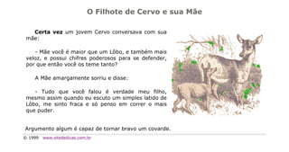 O Filhote de Cervo e sua Mãe

   Certa vez um jovem Cervo conversava com sua
 mãe:

    - Mãe você é maior que um Lôbo, e também mais
 veloz, e possui chifres poderosos para se defender,
 por que então você os teme tanto?

    A Mãe amargamente sorriu e disse:

    - Tudo que você falou é verdade meu filho,
 mesmo assim quando eu escuto um simples latido de
 Lôbo, me sinto fraca e só penso em correr o mais
 que puder.


Argumento algum é capaz de tornar bravo um covarde.
© 1999   www.sitededicas.com.br
 