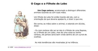 O Cego e o Filhote de Lobo

                                        Um Cego estava, acostumado a distinguir diferentes
                                    animais tocando-os com suas mãos.

                                    Um filhote de Lobo foi então trazido até ele, com a
                                    orientação de que deveria apalpa-lo, e dizer o que era.

                                    Ele correu as mãos sobre o animal, e estando em dúvida,
                                    disse:

                                    - Eu com certeza não sei se isto é o filhote de uma Raposa,
                                    ou o filhote de um Lobo; mas de uma coisa eu tenho
                                    certeza, ele jamais seria bem vindo dentro de um curral de
                                    ovelhas.


                                     As más tendências são mostradas já na infância.

© 1999   www.sitededicas.com.br
 