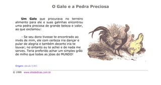 O Galo e a Pedra Preciosa


     Um Galo que procurava no terreiro
 alimento para ele e suas galinhas encontrou
 uma pedra preciosa de grande beleza e valor,
 ao que exclamou:

     - Se seu dono tivesse te encontrado ao
 invés de mim, ele com certeza iria dançar e
 pular de alegria e também decerto iria te
 louvar; no entanto eu te achei e de nada me
 serves. Teria preferido achar um simples grão
 de milho que todas as jóias do MUNDO!


 Origem: século V A/C.

© 1999   www.sitededicas.com.br
 