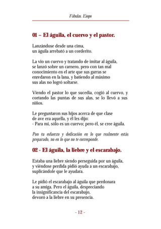 Fábulas. Esopo



01 – El águila, el cuervo y el pastor.
Lanzándose desde una cima,
un águila arrebató a un corderito.

La vio un cuervo y tratando de imitar al águila,
se lanzó sobre un carnero, pero con tan mal
conocimiento en el arte que sus garras se
enredaron en la lana, y batiendo al máximo
sus alas no logró soltarse.

Viendo el pastor lo que sucedía, cogió al cuervo, y
cortando las puntas de sus alas, se lo llevó a sus
niños.

Le preguntaron sus hijos acerca de que clase
de ave era aquella, y él les dijo:
- Para mí, sólo es un cuervo; pero él, se cree águila.

Pon tu esfuerzo y dedicación en lo que realmente estás
preparado, no en lo que no te corresponde.

02 - El águila, la liebre y el escarabajo.
Estaba una liebre siendo perseguida por un águila,
y viéndose perdida pidió ayuda a un escarabajo,
suplicándole que le ayudara.

Le pidió el escarabajo al águila que perdonara
a su amiga. Pero el águila, despreciando
la insignificancia del escarabajo,
devoró a la liebre en su presencia.


                         - 12 -
 