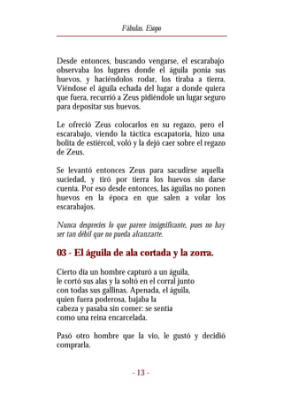 Fábulas. Esopo



Desde entonces, buscando vengarse, el escarabajo
observaba los lugares donde el águila ponía sus
huevos, y haciéndolos rodar, los tiraba a tierra.
Viéndose el águila echada del lugar a donde quiera
que fuera, recurrió a Zeus pidiéndole un lugar seguro
para depositar sus huevos.

Le ofreció Zeus colocarlos en su regazo, pero el
escarabajo, viendo la táctica escapatoria, hizo una
bolita de estiércol, voló y la dejó caer sobre el regazo
de Zeus.

Se levantó entonces Zeus para sacudirse aquella
suciedad, y tiró por tierra los huevos sin darse
cuenta. Por eso desde entonces, las águilas no ponen
huevos en la época en que salen a volar los
escarabajos.

Nunca desprecies lo que parece insignificante, pues no hay
ser tan débil que no pueda alcanzarte.

03 - El águila de ala cortada y la zorra.
Cierto día un hombre capturó a un águila,
le cortó sus alas y la soltó en el corral junto
con todas sus gallinas. Apenada, el águila,
quien fuera poderosa, bajaba la
cabeza y pasaba sin comer: se sentía
como una reina encarcelada.

Pasó otro hombre que la vio, le gustó y decidió
comprarla.


                          - 13 -
 