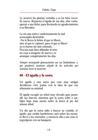 Fábulas. Esopo


Le arrancó las plumas cortadas y se las hizo crecer
de nuevo. Repuesta el águila de sus alas, alzó vuelo,
apresó a una liebre para llevársela en agradecimiento
a su liberador.

La vio una zorra y maliciosamente la mal
aconsejaba diciéndole:
-No le lleves la liebre al que te liberó,
sino al que te capturó; pues el que te liberó
ya es bueno sin más estímulo.
Procura más bien ablandar al otro,
no vaya a atraparte de nuevo y te
arranque completamente las alas.

Siempre corresponde generosamente con tus bienhechores, y
por prudencia mantente alejado de los malvados que
insinúan hacer lo incorrecto.

04 - El águila y la zorra.
Un águila y una zorra que eran muy amigas
decidieron vivir juntas con la idea de que eso
afianzaría su amistad.

El águila escogió un árbol muy elevado para poner
allí sus huevos, mientras que la zorra soltó a sus
hijos bajo unas zarzas sobre la tierra al pie del
mismo árbol.

Un día que la zorra salió a buscar su comida, el
águila, que estaba hambrienta cayó sobre las zarzas,
se llevó a los zorruelos, y entonces ella y sus crías se
regocijaron con un banquete.


                         - 14 -
 