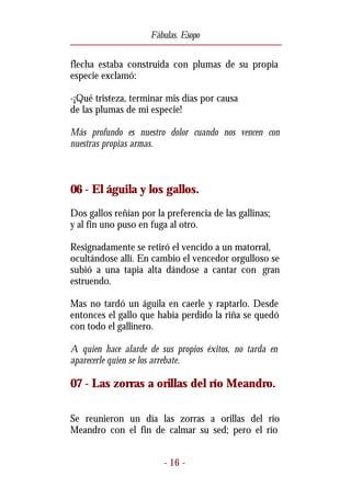 Fábulas. Esopo


flecha estaba construida con plumas de su propia
especie exclamó:

-¡Qué tristeza, terminar mis días por causa
de las plumas de mi especie!

Más profundo es nuestro dolor cuando nos vencen con
nuestras propias armas.



06 - El águila y los gallos.
Dos gallos reñían por la preferencia de las gallinas;
y al fin uno puso en fuga al otro.

Resignadamente se retiró el vencido a un matorral,
ocultándose allí. En cambio el vencedor orgulloso se
subió a una tapia alta dándose a cantar con gran
estruendo.

Mas no tardó un águila en caerle y raptarlo. Desde
entonces el gallo que había perdido la riña se quedó
con todo el gallinero.

A quien hace alarde de sus propios éxitos, no tarda en
aparecerle quien se los arrebate.

07 - Las zorras a orillas del río Meandro.

Se reunieron un día las zorras a orillas del río
Meandro con el fin de calmar su sed; pero el río


                        - 16 -
 