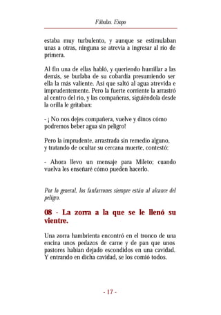 Fábulas. Esopo


estaba muy turbulento, y aunque se estimulaban
unas a otras, ninguna se atrevía a ingresar al río de
primera.

Al fin una de ellas habló, y queriendo humillar a las
demás, se burlaba de su cobardía presumiendo ser
ella la más valiente. Así que saltó al agua atrevida e
imprudentemente. Pero la fuerte corriente la arrastró
al centro del río, y las compañeras, siguiéndola desde
la orilla le gritaban:

- ¡ No nos dejes compañera, vuelve y dinos cómo
podremos beber agua sin peligro!

Pero la imprudente, arrastrada sin remedio alguno,
y tratando de ocultar su cercana muerte, contestó:

- Ahora llevo un mensaje para Mileto; cuando
vuelva les enseñaré cómo pueden hacerlo.


Por lo general, los fanfarrones siempre están al alcance del
peligro.

08 - La zorra a la que se le llenó su
vientre.
Una zorra hambrienta encontró en el tronco de una
encina unos pedazos de carne y de pan que unos
pastores habían dejado escondidos en una cavidad.
Y entrando en dicha cavidad, se los comió todos.




                          - 17 -
 