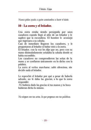Fábulas. Esopo



Nunca pidas ayuda a quien acostumbra a hacer el daño.

10 - La zorra y el leñador.
Una zorra estaba siendo perseguida por unos
cazadores cuando llegó al sitio de un leñador y le
suplicó que la escondiera. El hombre le aconsejó
que ingresara a su cabaña.
Casi de inmediato llegaron los cazadores, y le
preguntaron al leñador si había visto a la zorra.
El leñador, con la voz les dijo que no, pero con su
mano disimuladamente señalaba la cabaña donde se
había escondido.
Los cazadores no comprendieron las señas de la
mano y se confiaron únicamente en lo dicho con la
palabra.
La zorra al verlos marcharse, salió silenciosa, sin
decirle nada al leñador.

Le reprochó el leñador por qué a pesar de haberla
salvado, no le daba las gracias, a lo que la zorra
respondió:
-Te hubiera dado las gracias si tus manos y tu boca
hubieran dicho lo mismo.


No niegues con tus actos, lo que pregonas con tus palabras.




                           - 19 -
 