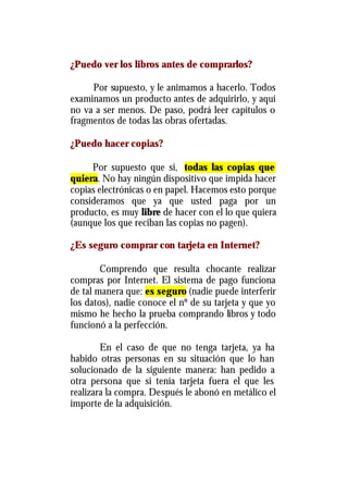 ¿Puedo ver los libros antes de comprarlos?

     Por supuesto, y le animamos a hacerlo. Todos
examinamos un producto antes de adquirirlo, y aquí
no va a ser menos. De paso, podrá leer capítulos o
fragmentos de todas las obras ofertadas.

¿Puedo hacer copias?

     Por supuesto que si, todas las copias que
quiera. No hay ningún dispositivo que impida hacer
copias electrónicas o en papel. Hacemos esto porque
consideramos que ya que usted paga por un
producto, es muy libre de hacer con el lo que quiera
(aunque los que reciban las copias no pagen).

¿Es seguro comprar con tarjeta en Internet?

        Comprendo que resulta chocante realizar
compras por Internet. El sistema de pago funciona
de tal manera que: es seguro (nadie puede interferir
los datos), nadie conoce el nº de su tarjeta y que yo
mismo he hecho la prueba comprando libros y todo
funcionó a la perfección.

        En el caso de que no tenga tarjeta, ya ha
habido otras personas en su situación que lo han
solucionado de la siguiente manera: han pedido a
otra persona que si tenía tarjeta fuera el que les
realizara la compra. Después le abonó en metálico el
importe de la adquisición.
 