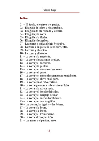Fábulas. Esopo


Indice

01 – El águila, el cuervo y el pastor.
02 - El águila, la liebre y el escarabajo.
03 - El águila de ala cortada y la zorra.
04 - El águila y la zorra.
05 - El águila y la flecha.
06 - El águila y los gallos.
07 - Las zorras a orillas del río Meandro.
08 - La zorra a la que se le llenó su vientre.
09 - La zorra y el espino.
10 - La zorra y el leñador.
11 – La zorra y la serpiente.
12 – La zorra y los racimos de uvas.
13 – La zorra y el cocodrilo.
14 – La zorra y la pantera.
15 – La zorra y el mono coronado rey.
16 – La zorra y el perro.
17 – La zorra y el mono discuten sobre su nobleza.
18 – La zorra y el chivo en el pozo.
19 – La zorra con el rabo cortado.
20 – La zorra que nunca había visto un león.
21 – La zorra y la careta vacía.
22 – La zorra y el hombre labrador.
23 – La zorra y el cangrejo de mar.
24 – La zorra y el cuervo hambriento.
25 – La zorra y el cuervo gritón.
26 – Las zorras, las águilas y las liebres.
27 – La zorra y la liebre.
28 – La zorra y la leona.
29 – La zorra y el león anciano.
30 – La zorra, el oso y el león.
31 – Las ranas y el pantano seco.


                        -2-
 