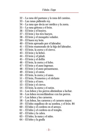 Fábulas. Esopo


32 – La rana del pantano y la rana del camino.
33 – Las ranas pidiendo rey.
34 – La rana que decía ser médico y la zorra.
35 – La rana gritona y el león.
36 – El león y el boyero.
37 – El león y los tres bueyes.
38 – El león y el mosquito volador.
39 – El buen rey león.
40 – El león apresado por el labrador.
41 – El león enamorado de la hija del labrador.
42 – El león, la zorra y el ciervo.
43 – El león y la liebre.
44 – El león y el jabalí.
45 – El león y el delfín
46 – El león, la zorra y el lobo.
47 – El león y el asno ingenuo.
48 – El león y el asno presuntuoso.
49 – El león y el ratón.
50 – El león, la zorra y el asno.
51 – El león, Prometeo y el elefante
52 – El león y el toro.
53 – El león y el ciervo.
54 – El león, la zorra y el ratón.
55 – Los lobos y los perros alistándose a luchar.
56 – Los lobos reconciliándose con los perros.
57 – Los lobos y los carneros.
58 – Los lobos, los carneros y el carnero mayor.
59 – El lobo orgulloso de su sombra, y el león. 84
60 – El lobo y el cordero en el arroyo.
61 – El lobo y el cordero en el templo.
62 – El lobo y la cabra.
63 – El lobo, la nana y el niño.
64 – El lobo y la grulla


                        -3-
 