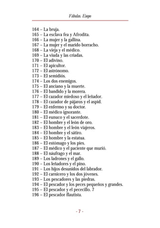 Fábulas. Esopo


164 – La bruja.
165 – La esclava fea y Afrodita.
166 – La mujer y la gallina.
167 – La mujer y el marido borracho.
168 – La vieja y el médico.
169 – La viuda y las criadas.
170 – El adivino.
171 – El apicultor.
172 – El astrónomo.
173 – El semidiós.
174 – Los dos enemigos.
175 – El anciano y la muerte.
176 – El bandido y la morera.
177 – El cazador miedoso y el leñador.
178 – El cazador de pájaros y el aspid.
179 – El enfermo y su doctor.
180 – El médico ignorante.
181 – El eunuco y el sacerdote.
182 – El hombre y el león de oro.
183 – El hombre y el león viajeros.
184 – El hombre y el sátiro.
185 – El hombre y la estatua.
186 – El estómago y los pies.
187 – El médico y el paciente que murió.
188 – El náufrago y el mar.
189 – Los ladrones y el gallo.
190 – Los leñadores y el pino.
191 – Los hijos desunidos del labrador.
192 – El carnicero y los dos jóvenes.
193 – Los pescadores y las piedras.
194 – El pescador y los peces pequeños y grandes.
195 – El pescador y el pececillo. 7
196 – El pescador flautista.


                       -7-
 