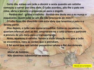 Certo dia, estava um Leão a dormir a sesta quando um ratinho
começou a correr por cima dele. O Leão acordou, pôs-lhe a pata em
cima, abriu a bocarra e preparou-se para o engolir.
- Perdoa-me! - gritou o ratinho - Perdoa-me desta vez e eu nunca o
esquecerei. Quem sabe se um dia não precisarás de mim?!
O Leão ficou tão divertido com esta ideia que levantou a pata e o
deixou partir.
Dias depois, o Leão caiu numa armadilha. Como os caçadores o
queriam oferecer vivo ao Rei, amarraram-no a uma árvore e partiram
à procura de um meio para o transportarem.
Nisto, apareceu o ratinho. Vendo a triste situação em que o Leão
se encontrava, roeu as cordas que o prendiam.
E foi assim que um ratinho pequenino salvou o Rei dos Animais.
Moral da história:
Não devemos subestimar os outros.
Fábulas de La Fontaine
 
