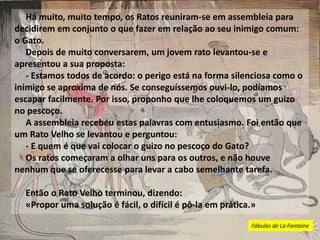 Há muito, muito tempo, os Ratos reuniram-se em assembleia para
decidirem em conjunto o que fazer em relação ao seu inimigo comum:
o Gato.
Depois de muito conversarem, um jovem rato levantou-se e
apresentou a sua proposta:
- Estamos todos de acordo: o perigo está na forma silenciosa como o
inimigo se aproxima de nós. Se conseguíssemos ouvi-lo, podíamos
escapar facilmente. Por isso, proponho que lhe coloquemos um guizo
no pescoço.
A assembleia recebeu estas palavras com entusiasmo. Foi então que
um Rato Velho se levantou e perguntou:
- E quem é que vai colocar o guizo no pescoço do Gato?
Os ratos começaram a olhar uns para os outros, e não houve
nenhum que se oferecesse para levar a cabo semelhante tarefa.
Então o Rato Velho terminou, dizendo:
«Propor uma solução é fácil, o difícil é pô-la em prática.»
Fábulas de La Fontaine
 