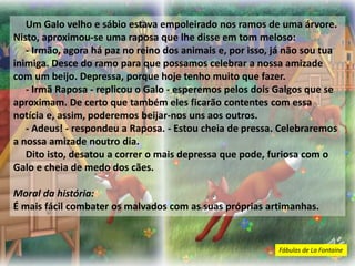 Um Galo velho e sábio estava empoleirado nos ramos de uma árvore.
Nisto, aproximou-se uma raposa que lhe disse em tom meloso:
- Irmão, agora há paz no reino dos animais e, por isso, já não sou tua
inimiga. Desce do ramo para que possamos celebrar a nossa amizade
com um beijo. Depressa, porque hoje tenho muito que fazer.
- Irmã Raposa - replicou o Galo - esperemos pelos dois Galgos que se
aproximam. De certo que também eles ficarão contentes com essa
notícia e, assim, poderemos beijar-nos uns aos outros.
- Adeus! - respondeu a Raposa. - Estou cheia de pressa. Celebraremos
a nossa amizade noutro dia.
Dito isto, desatou a correr o mais depressa que pode, furiosa com o
Galo e cheia de medo dos cães.
Moral da história:
É mais fácil combater os malvados com as suas próprias artimanhas.
Fábulas de La Fontaine
 
