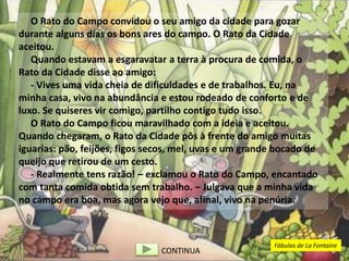O Rato do Campo convidou o seu amigo da cidade para gozar
durante alguns dias os bons ares do campo. O Rato da Cidade
aceitou.
Quando estavam a esgaravatar a terra à procura de comida, o
Rato da Cidade disse ao amigo:
- Vives uma vida cheia de dificuldades e de trabalhos. Eu, na
minha casa, vivo na abundância e estou rodeado de conforto e de
luxo. Se quiseres vir comigo, partilho contigo tudo isso.
O Rato do Campo ficou maravilhado com a ideia e aceitou.
Quando chegaram, o Rato da Cidade pôs à frente do amigo muitas
iguarias: pão, feijões, figos secos, mel, uvas e um grande bocado de
queijo que retirou de um cesto.
- Realmente tens razão! – exclamou o Rato do Campo, encantado
com tanta comida obtida sem trabalho. – Julgava que a minha vida
no campo era boa, mas agora vejo que, afinal, vivo na penúria.
CONTINUA
Fábulas de La Fontaine
 