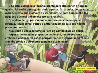 Dito isto, estendeu o focinho, pronto para abocanhar o naco de
queijo. Foi então que alguém abriu a porta. Assustados, correram o
mais depressa que puderam e esconderam-se num buraquinho tão
pequeno que mal tinham espaço para respirar.
Quando o perigo passou prepararam-se para recomeçar a
refeição. Pouca sorte! Voltou a entrar alguém na sala que não os
pisou por um triz...
Assustado e cheio de fome, o Rato do Campo disse ao amigo:
- Apesar de me teres preparado um festim, tenho que me ir
embora. Há aqui demasiados perigos: prefiro esgaravatar no campo
a minha comida e viver em segurança e sem medo.
Fábulas de La Fontaine
 