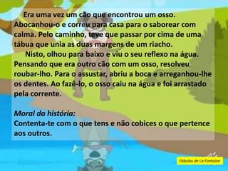 Era uma vez um cão que encontrou um osso.
Abocanhou-o e correu para casa para o saborear com
calma. Pelo caminho, teve que passar por cima de uma
tábua que unia as duas margens de um riacho.
Nisto, olhou para baixo e viu o seu reflexo na água.
Pensando que era outro cão com um osso, resolveu
roubar-lho. Para o assustar, abriu a boca e arreganhou-lhe
os dentes. Ao fazê-lo, o osso caiu na água e foi arrastado
pela corrente.
Moral da história:
Contenta-te com o que tens e não cobices o que pertence
aos outros.
Fábulas de La Fontaine
 