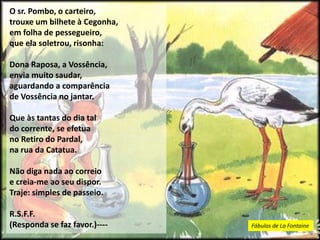 O sr. Pombo, o carteiro,
trouxe um bilhete à Cegonha,
em folha de pessegueiro,
que ela soletrou, risonha:
Dona Raposa, a Vossência,
envia muito saudar,
aguardando a comparência
de Vossência no jantar.
Que às tantas do dia tal
do corrente, se efetua
no Retiro do Pardal,
na rua da Catatua.
Não diga nada ao correio
e creia-me ao seu dispor.
Traje: simples de passeio.
R.S.F.F.
(Responda se faz favor.)---- Fábulas de La Fontaine
 