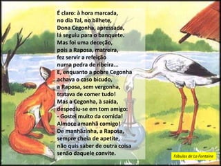 É claro: à hora marcada,
no dia Tal, no bilhete,
Dona Cegonha, apressada,
lá seguiu para o banquete.
Mas foi uma deceção,
pois a Raposa, matreira,
fez servir a refeição
numa pedra de ribeira...
E, enquanto a pobre Cegonha
achava o caso bicudo,
a Raposa, sem vergonha,
tratava de comer tudo!
Mas a Cegonha, à saída,
despediu-se em tom amigo:
- Gostei muito da comida!
Almoce amanhã comigo!
De manhãzinha, a Raposa,
sempre cheia de apetite,
não quis saber de outra coisa
senão daquele convite. Fábulas de La Fontaine
 
