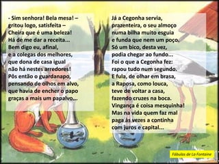 - Sim senhora! Bela mesa! –
gritou logo, satisfeita –
Cheira que é uma beleza!
Há de me dar a receita...
Bem digo eu, afinal,
e a colegas dos melhores,
que dona de casa igual
não há nestes arredores!
Pôs então o guardanapo,
pensando de olhos em alvo,
que havia de encher o papo
graças a mais um papalvo...
Já a Cegonha servia,
prazenteira, o seu almoço
numa bilha muito esguia
e funda que nem um poço.
Só um bico, desta vez,
podia chegar ao fundo...
Foi o que a Cegonha fez:
rapou tudo num segundo.
E fula, de olhar em brasa,
a Raposa, como louca,
teve de voltar a casa,
fazendo cruzes na boca.
Vingança é coisa mesquinha!
Mas na vida quem faz mal
paga às vezes a continha
com juros e capital...
Fábulas de La Fontaine
 