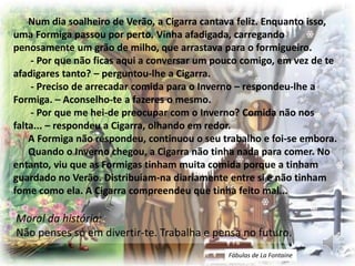Num dia soalheiro de Verão, a Cigarra cantava feliz. Enquanto isso,
uma Formiga passou por perto. Vinha afadigada, carregando
penosamente um grão de milho, que arrastava para o formigueiro.
- Por que não ficas aqui a conversar um pouco comigo, em vez de te
afadigares tanto? – perguntou-lhe a Cigarra.
- Preciso de arrecadar comida para o Inverno – respondeu-lhe a
Formiga. – Aconselho-te a fazeres o mesmo.
- Por que me hei-de preocupar com o Inverno? Comida não nos
falta... – respondeu a Cigarra, olhando em redor.
A Formiga não respondeu, continuou o seu trabalho e foi-se embora.
Quando o Inverno chegou, a Cigarra não tinha nada para comer. No
entanto, viu que as Formigas tinham muita comida porque a tinham
guardado no Verão. Distribuíam-na diariamente entre si e não tinham
fome como ela. A Cigarra compreendeu que tinha feito mal...
Moral da história:
Não penses só em divertir-te. Trabalha e pensa no futuro.
Fábulas de La Fontaine
 