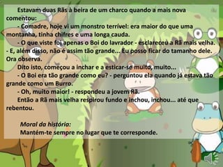 Estavam duas Rãs à beira de um charco quando a mais nova
comentou:
- Comadre, hoje vi um monstro terrível: era maior do que uma
montanha, tinha chifres e uma longa cauda.
- O que viste foi apenas o Boi do lavrador - esclareceu a Rã mais velha.
- E, além disso, não é assim tão grande... Eu posso ficar do tamanho dele.
Ora observa.
Dito isto, começou a inchar e a esticar-se muito, muito...
- O Boi era tão grande como eu? - perguntou ela quando já estava tão
grande como um Burro.
- Oh, muito maior! - respondeu a jovem Rã.
Então a Rã mais velha respirou fundo e inchou, inchou... até que
rebentou.
Moral da história:
Mantém-te sempre no lugar que te corresponde.
 
