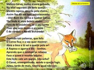 Mestre Corvo, numa árvore poisado,
No bico segurava um belo queijo.
Mestra raposa, atraída pelo cheiro,
Assim lhe diz em tom entusiasmado:
- Olá! Bom dia tenha o Senhor Corvo,
Tão lindo é: uma beleza alada!
Fora de brincadeiras, se o seu canto
Tiver das suas penas o encanto
É de certeza o Rei da Bicharada!
Ouvindo tais palavras, que feliz
O Corvo fica; e a voz quer mostrar:
Abre o bico e lá vai o queijo pelo ar!
A Raposa o agarra e diz: - Senhor,
Aprenda que o vaidoso se rebaixa
Face a quem o resolve bajular.
Esta lição vale um queijo, não acha?
O Corvo, envergonhado, vendo o queijo fugir,
Jurou, tarde de mais, noutra igual não cair.
TraduçãoeadaptaçãodeMariaAlbertaMenéres.
EdiçõesASA.
Fábulas de La Fontaine
 