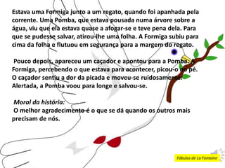 Estava uma Formiga junto a um regato, quando foi apanhada pela
corrente. Uma Pomba, que estava pousada numa árvore sobre a
água, viu que ela estava quase a afogar-se e teve pena dela. Para
que se pudesse salvar, atirou-lhe uma folha. A Formiga subiu para
cima da folha e flutuou em segurança para a margem do regato.
Pouco depois, apareceu um caçador e apontou para a Pomba. A
Formiga, percebendo o que estava para acontecer, picou-o no pé.
O caçador sentiu a dor da picada e moveu-se ruidosamente.
Alertada, a Pomba voou para longe e salvou-se.
Moral da história:
O melhor agradecimento é o que se dá quando os outros mais
precisam de nós.
Fábulas de La Fontaine
 