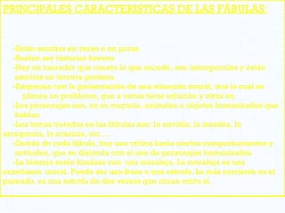 PRINCIPALES CARACTERISTICAS DE LAS FÁBULAS:
-Están escritas en verso o en prosa
-Suelen ser historias breves
-Hay un narrador que cuenta lo que sucede, son intemporales y están
escritas en tercera persona
-Empiezan con la presentación de una situación inicial, tras la cual se
planea un problema, que a veces tiene solución y otras no
-Los personajes son, en su mayoría, animales u objetos humanizados que
hablan
-Los temas tratados en las fábulas son: la envidia, la mentira, la
arrogancia, la avaricia, etc …
-Detrás de cada fábula, hay una crítica hacia ciertos comportamientos y
actitudes, que se disimula con el uso de personajes humanizados
-La historia suele finalizar con una moraleja. La moraleja es una
enseñanza moral. Puede ser una frase o una estrofa. La más corriente es el
pareado, es una estrofa de dos versos que riman entre sí.
 