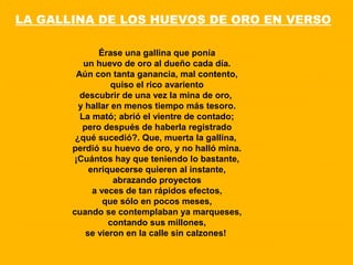Érase una gallina que ponía
un huevo de oro al dueño cada día.
Aún con tanta ganancia, mal contento,
quiso el rico avariento
descubrir de una vez la mina de oro,
y hallar en menos tiempo más tesoro.
La mató; abrió el vientre de contado;
pero después de haberla registrado
¿qué sucedió?. Que, muerta la gallina,
perdió su huevo de oro, y no halló mina.
¡Cuántos hay que teniendo lo bastante,
enriquecerse quieren al instante,
abrazando proyectos
a veces de tan rápidos efectos,
que sólo en pocos meses,
cuando se contemplaban ya marqueses,
contando sus millones,
se vieron en la calle sin calzones!
LA GALLINA DE LOS HUEVOS DE ORO EN VERSO
 