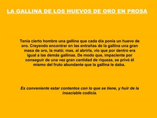Tenía cierto hombre una gallina que cada día ponía un huevo de
oro. Creyendo encontrar en las entrañas de la gallina una gran
masa de oro, la mató; mas, al abrirla, vio que por dentro era
igual a las demás gallinas. De modo que, impaciente por
conseguir de una vez gran cantidad de riqueza, se privó él
mismo del fruto abundante que la gallina le daba.
Es conveniente estar contentos con lo que se tiene, y huir de la
insaciable codicia.
LA GALLINA DE LOS HUEVOS DE ORO EN PROSA
 