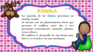FÁBULA
La mayoría de las fábulas presentan un
modelo común.
Se inician con un planteamiento breve que
presenta el conflicto entre dos o tres
personajes normalmente, animales, plantas,
cosas o dioses.
El conflicto se desarrolla de una forma muy
breve y se resuelve con una enseñanza.
 