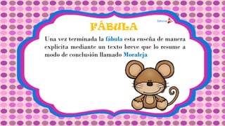 FÁBULA
Una vez terminada la fábula esta enseña de manera
explicita mediante un texto breve que lo resume a
modo de conclusión llamado Moraleja
 