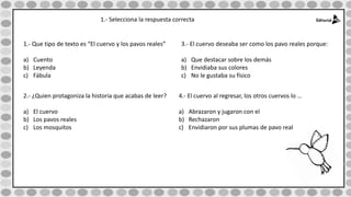 1.- Selecciona la respuesta correcta
1.- Que tipo de texto es “El cuervo y los pavos reales”
a) Cuento
b) Leyenda
c) Fábula
2.- ¿Quien protagoniza la historia que acabas de leer?
a) El cuervo
b) Los pavos reales
c) Los mosquitos
3.- El cuervo deseaba ser como los pavo reales porque:
a) Que destacar sobre los demás
b) Envidiaba sus colores
c) No le gustaba su físico
4.- El cuervo al regresar, los otros cuervos lo …
a) Abrazaron y jugaron con el
b) Rechazaron
c) Envidiaron por sus plumas de pavo real
 