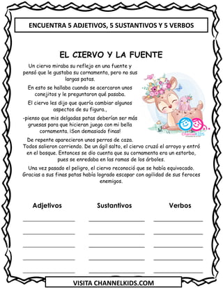 VISITA CHANNELKIDS.COM
Adjetivos Sustantivos Verbos
_________________ _______________
_________________ _______________
_________________ _______________
_________________ _______________
_________________ _______________
EL CIERVO Y LA FUENTE
Un ciervo miraba su reflejo en una fuente y
pensó que le gustaba su cornamenta, pero no sus
largas patas.
En esto se hallaba cuando se acercaron unos
conejitos y le preguntaron qué pasaba.
El ciervo les dijo que quería cambiar algunos
aspectos de su figura.,
-pienso que mis delgadas patas deberían ser más
gruesas para que hicieran juego con mi bella
cornamenta. ¡Son demasiado finas!
De repente aparecieron unos perros de caza.
Todos salieron corriendo. De un ágil salto, el ciervo cruzó el arroyo y entró
en el bosque. Entonces se dio cuenta que su cornamenta era un estorbo,
pues se enredaba en las ramas de los árboles.
Una vez pasado el peligro, el ciervo reconoció que se había equivocado.
Gracias a sus finas patas había logrado escapar con agilidad de sus feroces
enemigos.
ENCUENTRA 5 ADJETIVOS, 5 SUSTANTIVOS Y 5 VERBOS
 