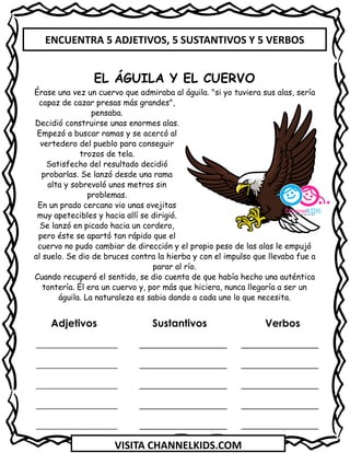 VISITA CHANNELKIDS.COM
Adjetivos Sustantivos Verbos
_________________ _______________
_________________ _______________
_________________ _______________
_________________ _______________
_________________ _______________
EL ÁGUILA Y EL CUERVO
Érase una vez un cuervo que admiraba al águila. "si yo tuviera sus alas, sería
capaz de cazar presas más grandes",
pensaba.
Decidió construirse unas enormes alas.
Empezó a buscar ramas y se acercó al
vertedero del pueblo para conseguir
trozos de tela.
Satisfecho del resultado decidió
probarlas. Se lanzó desde una rama
alta y sobrevoló unos metros sin
problemas.
En un prado cercano vio unas ovejitas
muy apetecibles y hacia allí se dirigió.
Se lanzó en picado hacia un cordero,
pero éste se apartó tan rápido que el
cuervo no pudo cambiar de dirección y el propio peso de las alas le empujó
al suelo. Se dio de bruces contra la hierba y con el impulso que llevaba fue a
parar al río.
Cuando recuperó el sentido, se dio cuenta de que había hecho una auténtica
tontería. Él era un cuervo y, por más que hiciera, nunca llegaría a ser un
águila. La naturaleza es sabia dando a cada uno lo que necesita.
ENCUENTRA 5 ADJETIVOS, 5 SUSTANTIVOS Y 5 VERBOS
 