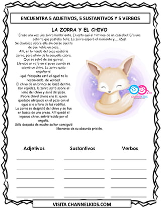VISITA CHANNELKIDS.COM
Adjetivos Sustantivos Verbos
_________________ _______________
_________________ _______________
_________________ _______________
_________________ _______________
_________________ _______________
LA ZORRA Y EL CHIVO
Érase una vez una zorra hambrienta. En esto oyó el tintineo de un cascabel. Era una
cabrita que pastaba feliz. La zorra esperó el momento y..... ¡Zas!
Se abalanzo sobre ella sin darse cuenta
de que había un pozo.
Allí, en lo hondo del pozo acabó la
zorra, para alivio de la pequeña cabra.
Que se salvó de sus garras.
Llevaba un rato en el pozo cuando se
asomó un chivo. La zorra quiso
engañarle:
-¡qué fresquita está el agua! te la
recomiendo, de verdad.
El chivo de un brinco se lanzó dentro.
Con rapidez, la zorra saltó sobre el
lomo del chivo y salió del pozo.
¡Pobre chivo! ahora era él, quien
quedaba atrapado en el pozo con el
agua a la altura de las rodillas.
La zorra se despidió del chivo y se fue
en busca de una presa. Allí quedó el
ingenuo chivo, entristecido por el
engaño.
Sólo después de mucho saltar consiguió
liberarse de su absurda prisión.
ENCUENTRA 5 ADJETIVOS, 5 SUSTANTIVOS Y 5 VERBOS
 