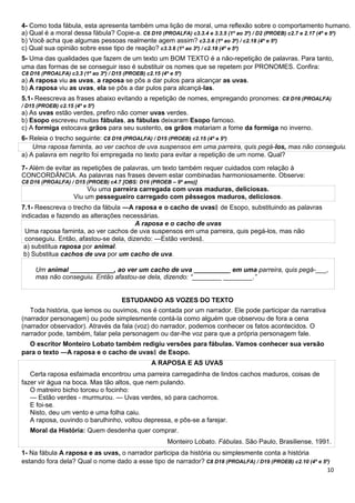 4- Como toda fábula, esta apresenta também uma lição de moral, uma reflexão sobre o comportamento humano.
a) Qual é a moral dessa fábula? Copie-a. C6 D10 (PROALFA) c3.3.4 e 3.3.5 (1º ao 3º) / D2 (PROEB) c2.7 e 2.17 (4º e 5º)
b) Você acha que algumas pessoas realmente agem assim? c3.3.6 (1º ao 3º) / c2.18 (4º e 5º)
c) Qual sua opinião sobre esse tipo de reação? c3.3.6 (1º ao 3º) / c2.18 (4º e 5º)
5- Uma das qualidades que fazem de um texto um BOM TEXTO é a não-repetição de palavras. Para tanto,
uma das formas de se conseguir isso é substituir os nomes que se repetem por PRONOMES. Confira:
C8 D16 (PROALFA) c3.3 (1º ao 3º) / D15 (PROEB) c2.15 (4º e 5º)
a) A raposa viu as uvas, a raposa se pôs a dar pulos para alcançar as uvas.
b) A raposa viu as uvas, ela se pôs a dar pulos para alcançá-las.
5.1- Reescreva as frases abaixo evitando a repetição de nomes, empregando pronomes: C8 D16 (PROALFA)
/ D15 (PROEB) c2.15 (4º e 5º)
a) As uvas estão verdes, prefiro não comer uvas verdes.
b) Esopo escreveu muitas fábulas, as fábulas deixaram Esopo famoso.
c) A formiga estocava grãos para seu sustento, os grãos matariam a fome da formiga no inverno.
6- Releia o trecho seguinte: C8 D16 (PROALFA) / D15 (PROEB) c2.15 (4º e 5º)
Uma raposa faminta, ao ver cachos de uva suspensos em uma parreira, quis pegá-los, mas não conseguiu.
a) A palavra em negrito foi empregada no texto para evitar a repetição de um nome. Qual?
7- Além de evitar as repetições de palavras, um texto também requer cuidados com relação à
CONCORDÂNCIA. As palavras nas frases devem estar combinadas harmoniosamente. Observe:
C8 D16 (PROALFA) / D15 (PROEB) c4.7 [OBS: D16 (PROEB – 9º ano)]
Viu uma parreira carregada com uvas maduras, deliciosas.
Viu um pessegueiro carregado com pêssegos maduros, deliciosos.
7.1- Reescreva o trecho da fábula ―A raposa e o cacho de uvas‖ de Esopo, substituindo as palavras
indicadas e fazendo as alterações necessárias.
A raposa e o cacho de uvas
Uma raposa faminta, ao ver cachos de uva suspensos em uma parreira, quis pegá-los, mas não
conseguiu. Então, afastou-se dela, dizendo: ―Estão verdes .‖
a) substitua raposa por animal.
b) Substitua cachos de uva por um cacho de uva.
Um animal ____________, ao ver um cacho de uva __________ em uma parreira, quis pegá-___,
mas não conseguiu. Então afastou-se dela, dizendo: “________ ________.”
ESTUDANDO AS VOZES DO TEXTO
Toda história, que lemos ou ouvimos, nos é contada por um narrador. Ele pode participar da narrativa
(narrador personagem) ou pode simplesmente contá-la como alguém que observou de fora a cena
(narrador observador). Através da fala (voz) do narrador, podemos conhecer os fatos acontecidos. O
narrador pode, também, falar pela personagem ou dar-lhe voz para que a própria personagem fale.
O escritor Monteiro Lobato também redigiu versões para fábulas. Vamos conhecer sua versão
para o texto ―A raposa e o cacho de uvas de Esopo.‖
A RAPOSA E AS UVAS
Certa raposa esfaimada encontrou uma parreira carregadinha de lindos cachos maduros, coisas de
fazer vir água na boca. Mas tão altos, que nem pulando.
O matreiro bicho torceu o focinho:
— Estão verdes - murmurou. — Uvas verdes, só para cachorros.
E foi-se.
Nisto, deu um vento e uma folha caiu.
A raposa, ouvindo o barulhinho, voltou depressa, e pôs-se a farejar.
Moral da História: Quem desdenha quer comprar.
Monteiro Lobato. Fábulas. São Paulo, Brasiliense, 1991.
1- Na fábula A raposa e as uvas, o narrador participa da história ou simplesmente conta a história
estando fora dela? Qual o nome dado a esse tipo de narrador? C8 D18 (PROALFA) / D19 (PROEB) c2.10 (4º e 5º)
10
 