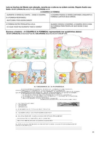 - DURANTE O VERÃO EU CANTEI. – DISSE A CIGARRA.
E A FORMIGA RESPONDEU:
- MUITO BEM, POIS AGORA DANCE!
A CIGARRA PASSOU O VERÃO CANTANDO, ENQUANTO A
FORMIGA JUNTAVA SEUS GRÃOS.
A FORMIGA ENTÃO PERGUNTOU A ELA:
- E O QUE VOCÊ FEZ DURANTE TODO O VERÃO?
QUANDO CHEGOU O INVERNO, A CIGARRA VEIO À CASA
DA FORMIGA PARA PEDIR-LHE QUE DESSE O QUE
COMER.
Leia os trechos da fábula com atenção, recorte-os e cole-os na ordem correta. Depois ilustre seu
texto. C6 D11 (PROALFA) c3.3 (1º e 3º) / D19 (PROEB) c2.13
A CIGARRA E A FORMIGA
Escreva a história ―A CIGARRA E A FORMIGA representada nos quadrinhos abaixo:‖
C6 D11 (PROALFA) c1.2 e 4.2 (1º ao 3º) / D26 (PROEB) c4.2, 4.5, 4.6, 4.7 e 4.8 (4º e 5º)
13
 