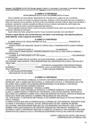 Questão 1- D6 (PROEB) c2.2 (4º E 5º) (Corrigir redação: O texto é: ( ) um poema, ( ) uma lenda, ( ) uma fábula) / Questões
2, 3 e 4- D2 (PROEB) c3.3.5 (1º ao 3º) c2.7 (4º e 5º) / Questão 5- c3.3.6 (1º ao 3º) c2.18 e 4.1 (4º e 5º)
A LEBRE E A TARTARUGA
C8 D16 (PROALFA) c4.2.5 (1º ao 3º) / D15 (PROEB) c4.8 (4º e 5º anos)
Para o trabalho com essa fábula, dependendo do nível da turma, sugere-se que o professor,
organizando os alunos em duplas ou pequenos grupos, distribua o texto lacunado para que completem o
texto com palavras de sua escolha, de forma a dar uma redação coerente à fábula. Após essa atividade, o
professor, apresenta a versão completa da fábula à turma e realiza a atividade de confirmação das
hipóteses dos alunos sobre a escolha adequada das palavras.
Outra sugestão possível é fazer a leitura do texto e posteriormente, pedir que completem com palavras
sinônimas retiradas do dicionário.
Após a leitura do texto, perguntar à turma: O que é possível aprender com esta fábula?
O texto a seguir fala de uma corrida feita por uma lebre e uma tartaruga, mas algumas palavras
estão faltando. Você é capaz de escrevê-las?
A LEBRE E A TARTARUGA
A LEBRE ESTAVA SE VANGLORIANDO DE SUA _______________________ PERANTE OS
OUTROS ANIMAIS.
- NUNCA PERCO DE NINGUÉM. DESAFIO TODOS AQUI A TOMAREM PARTE NUMA CORRIDA
COMIGO.
- ACEITO O DESAFIO! DISSE A _______________________ CALMAMENTE.
- ISTO PARECE BRINCADEIRA. PODEREI DANÇAR À SUA VOLTA, POR TODO O CAMINHO. –
RESPONDEU A ______________________.
- GUARDE SUA PRESUNÇÃO ATÉ VER QUEM __________________________. – RECOMENDOU
A TARTARUGA.
A UM SINAL DADO PELOS OUTROS, AS DUAS PARTIRAM. A LEBRE SAIU A TODA
VELOCIDADE. MAIS ADIANTE, PARA DEMONSTRAR SEU DESPREZO PELA RIVAL, DEITOU-SE E
TIROU UMA ________________________.
A _________________________________ CONTINUOU AVANÇANDO COM PERSEVERANÇA.
QUANDO A _____________________ ACORDOU, VIU-A JÁ PERTINHO DO PONTO FINAL E NÃO
TEVE TEMPO DE ________________________ PARA CHEGAR PRIMEIRO.
A TARTARUGA ENTÃO DISSE:
- DEVAGAR SE VAI AO LONGE.
A LEBRE E A TARTARUGA
UM DIA, UMA TARTARUGA COMEÇOU A CONTAR VANTAGEM DIZENDO QUE CORRIA MUITO
DEPRESSA, QUE A LEBRE ERA MUITO MOLE, E, ENQUANTO FALAVA, A TARTARUGA RIA E RIA
DA LEBRE. MAS A LEBRE FICOU MESMO IMPRESSIONADA FOI QUANDO A TARTARUGA
RESOLVEU APOSTAR UMA CORRIDA COM ELA.
"DEVE SER SÓ DE BRINCADEIRA!", PENSOU A LEBRE.
A RAPOSA ERA O JUIZ E RECEBIA AS APOSTAS. A CORRIDA COMEÇOU, E NA MESMA HORA,
CLARO, A LEBRE PASSOU À FRENTE DA TARTARUGA. O DIA ESTAVA QUENTE, POR ISSO LÁ
PELO MEIO DO CAMINHO A LEBRE TEVE A IDÉIA DE BRINCAR UM POUCO. DEPOIS DE BRINCAR,
RESOLVEU TIRAR UMA SONECA À SOMBRA FRESQUINHA DE UMA ÁRVORE.
"SE, POR ACASO, A TARTARUGA ME PASSAR, É SÓ CORRER UM POUCO E FICO NA FRENTE DE
NOVO", PENSOU.
A LEBRE ACHAVA QUE NÃO IA PERDER AQUELA CORRIDA DE JEITO NENHUM. ENQUANTO ISSO,
LÁ VINHA A TARTARUGA COM SEU JEITÃO, ARRASTANDO OS PÉS, SEMPRE NA MESMA
VELOCIDADE, SEM DESCANSAR NEM UMA VEZ, SÓ PENSANDO NA CHEGADA. ORA, A LEBRE
DORMIU TANTO QUE ESQUECEU DE PRESTAR ATENÇÃO NA TARTARUGA. QUANDO ELA
ACORDOU, CADÊ A TARTARUGA? BEM QUE A LEBRE SE LEVANTOU E SAIU ZUNINDO, MAS NEM
ADIANTAVA! DE LONGE ELA VIU A TARTARUGA ESPERANDO POR ELA NA LINHA DE CHEGADA.
ESOPO. FÁBULAS DE ESOPO. SÃO PAULO:
COMPANHIA DAS LETRINHAS,1994
14
 