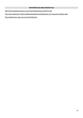 REFERÊNCIAS BIBLIOGRÁFICAS
http://www.diaadiaeducacao.pr.gov.br/portals/pde/arquivos/327-2.pdf
http://www.slideshare.net/EuniceMendesdeOliveira/trabalhando-com-sequencia-didtica-slids
http://edithchacon.sites.uol.com.br/html/fab.htm
16
 