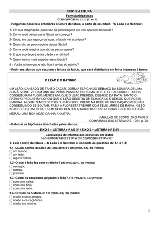 EIXO 3 - LEITURA
Formular hipóteses
C7 D14 (PROALFA) c3.3.2 (1º ao 3º)
- Perguntas possíveis anteriores à leitura da fábula, a partir de seu título: “O Leão e o Ratinho”.
1- Em sua imaginação, quais são os personagens que vão aparecer na fábula?
2- Como você pensa que a fábula vai começar?
3- Onde, em qual espaço ou lugar, a fábula vai acontecer?
4- Quais são as personagens dessa fábula?
5- Como você imagina que são as personagens?
6- O que acontecerá entre o leão e o ratinho?
7- Quem será o mais esperto nessa fábula?
8 - Vocês acham que o leão ficará amigo do ratinho?
- Pedir aos alunos que escutem a leitura da fábula, que será distribuída em folha impressa à turma:
O LEÃO E O RATINHO
UM LEÃO, CANSADO DE TANTO CAÇAR, DORMIA ESPICHADO DEBAIXO DA SOMBRA DE UMA
BOA ÁRVORE. VIERAM UNS RATINHOS PASSEAR POR CIMA DELE E ELE ACORDOU. TODOS
CONSEGUIRAM FUGIR, MENOS UM, QUE O LEÃO PRENDEU DEBAIXO DA PATA. TANTO O
RATINHO PEDIU E IMPLOROU QUE O LEÃO DESISTIU DE ESMAGÁ-LO E DEIXOU QUE FOSSE
EMBORA. ALGUM TEMPO DEPOIS O LEÃO FICOU PRESO NA REDE DE UNS CAÇADORES. NÃO
CONSEGUINDO SE SOLTAR, FAZIA A FLORESTA TREMER COM SEUS URROS DE RAIVA. NISSO
APARECEU O RATINHO, E COM SEUS DENTES AFIADOS ROEU AS CORDAS E SOLTOU O LEÃO.
MORAL: UMA BOA AÇÃO GANHA A OUTRA.
FÁBULAS DE ESOPO. SÃO PAULO:
COMPANHIA DAS LETRINHAS, 1994, p. 38.
- Retomar as hipóteses levantadas pelos alunos.
EIXO 3 – LEITURA (1º AO 3º) / EIXO 2 – LEITURA (4º E 5º)
Localização de informações explícitas em textos
C6 D10 (PROALFA) c3.3.5 (1º ao 3º) / D2 (PROEB) c2.7 (4º e 5º)
1- Leia o texto da fábula ―O Leão e o Ratinho e responda às questões de 1.1 a 1.4:‖
1.1- Quem dormia debaixo de uma árvore? D10 (PROALFA) / D2 (PROEB)
( ) um ratinho.
( ) um leão.
( ) alguns bichos.
1.2- O que o leão fez com o ratinho? D10 (PROALFA) / D2 (PROEB)
( ) esmagou.
( ) comeu.
( ) prendeu.
1.3- Como os caçadores pegaram o leão? D10 (PROALFA) / D2 (PROEB)
( ) com uma caixa.
( ) com uma bóia.
( ) com uma rede.
1.4- O título da história é: D10 (PROALFA) / D2 (PROEB)
( ) o leão e seus amigos.
( ) o leão e os caçadores.
( ) o leão e o ratinho.
2
 