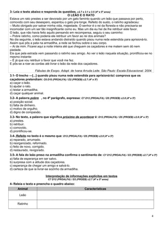 Animal Características
Leão
Ratinho
3- Leia o texto abaixo e responda às questões. c2.7 e 3.1 a 3.5 (4º e 5º anos)
O LEÃO E O RATO
Estava um rato prestes a ser devorado por um gato faminto quando um leão que passava por perto,
comovido com seu desespero, espantou o gato pra longe. Refeito do susto, o ratinho agradeceu:
– Muito obrigado por salvar minha vida, majestade. O senhor é o rei da floresta e não precisaria se
incomodar com um ser tão insignificante como eu. Mas um dia eu hei de lhe retribuir este favor.
O leão, que não havia feito aquilo pensando em recompensa, seguiu o seu caminho:
– Pobre ratinho, como poderia ele retribuir um favor ao rei dos animais?
No dia seguinte, o leão estava andando distraído quando pisou numa rede estendida para aprisioná-lo.
Assim que pôs a pata na armadilha, a rede se fechou sobre o seu corpo.
– Ai de mim. Ficarei aqui a noite inteira até que cheguem os caçadores e me matem sem dó nem
piedade.
Eis que pela estrada vem passando o ratinho seu amigo. Ao ver o leão naquela situação, prontificou-se no
mesmo instante:
– É já que vou retribuir o favor que você me fez.
E pôs-se a roer as cordas até livrar o leão da rede dos caçadores.
Fábulas de Esopo. Adapt. de Ivana Arruda Leite. São Paulo: Escala Educacional. 2004.
3.1- O trecho ―[...] quando pisou numa rede estendida para aprisioná-lo comprova que os‖
caçadores pretendiam: C6 D10 (PROALFA) / D2 (PROEB) c2.7 (4º e 5º)
a) caçar o leão.
b) ajudar o rato.
c) testar a armadilha.
d) caçar qualquer animal.
3.2- A palavra pobre , no 4º parágrafo, expressa: C7 D12 (PROALFA) / D5 (PROEB) c2.8 (4º e 5º)
a) posição social.
b) falta de dinheiro.
c) motivo de orgulho.
d) digno de compaixão.
3.3- No texto, a palavra que significa próximo de acontecer é: D12 (PROALFA) / D5 (PROEB) c2.8 (4º e 5º)
a) prestes.
b) retribuir.
c) comovido.
d) prontificou-se.
3.4- Refeito no texto é o mesmo que: D12 (PROALFA) / D5 (PROEB) c2.8 (4º e 5º)
a) reparado, arrumado.
b) reorganizado, reformado.
c) feito de novo, corrigido.
d) restaurado, revigorado.
3.5- A fala do leão preso na armadilha confirma o sentimento de: C7 D12 (PROALFA) / D3 (PROEB) c2.7 (4º e 5º)
a) falta de esperança em ser salvo.
b) surpresa com a atitude dos caçadores.
c) esperança de chegar um amigo e salvá-lo.
d) certeza de que ia livrar-se sozinho da armadilha.
Interpretação de informações explícitas em textos
C7 D12 (PROALFA) / D3 (PROEB) c2.7 (4º e 5º anos)
4- Releia o texto e preencha o quadro abaixo:
4
 