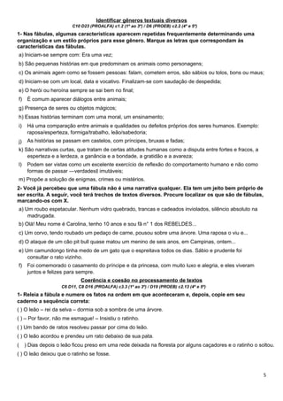 Identificar gêneros textuais diversos
C10 D23 (PROALFA) c1.2 (1º ao 3º) / D6 (PROEB) c2.2 (4º e 5º)
1- Nas fábulas, algumas características aparecem repetidas frequentemente determinando uma
organização e um estilo próprios para esse gênero. Marque as letras que correspondam às
características das fábulas.
a) Iniciam-se sempre com: Era uma vez;
b) São pequenas histórias em que predominam os animais como personagens;
c) Os animais agem como se fossem pessoas: falam, cometem erros, são sábios ou tolos, bons ou maus;
d) Iniciam-se com um local, data e vocativo. Finalizam-se com saudação de despedida;
e) O herói ou heroína sempre se sai bem no final;
f) É comum aparecer diálogos entre animais;
g) Presença de seres ou objetos mágicos;
h) Essas histórias terminam com uma moral, um ensinamento;
i)
j)
Há uma comparação entre animais e qualidades ou defeitos próprios dos seres humanos. Exemplo:
raposa/esperteza, formiga/trabalho, leão/sabedoria;
As histórias se passam em castelos, com príncipes, bruxas e fadas;
k) São narrativas curtas, que tratam de certas atitudes humanas como a disputa entre fortes e fracos, a
esperteza e a lerdeza, a ganância e a bondade, a gratidão e a avareza;
l) Podem ser vistas como um excelente exercício de reflexão do comportamento humano e não como
formas de passar ―verdades imutáveis;‖
m) Propõe a solução de enigmas, crimes ou mistérios.
2- Você já percebeu que uma fábula não é uma narrativa qualquer. Ela tem um jeito bem próprio de
ser escrita. A seguir, você terá trechos de textos diversos. Procure localizar os que são de fábulas,
marcando-os com X.
a) Um roubo espetacular. Nenhum vidro quebrado, trancas e cadeados inviolados, silêncio absoluto na
madrugada.
b) Olá! Meu nome é Carolina, tenho 10 anos e sou fã n° 1 dos REBELDES...
c) Um corvo, tendo roubado um pedaço de carne, pousou sobre uma árvore. Uma raposa o viu e...
d) O ataque de um cão pit bull quase matou um menino de seis anos, em Campinas, ontem...
e) Um camundongo tinha medo de um gato que o espreitava todos os dias. Sábio e prudente foi
consultar o rato vizinho.
f) Foi comemorado o casamento do príncipe e da princesa, com muito luxo e alegria, e eles viveram
juntos e felizes para sempre.
Coerência e coesão no processamento de textos
C6 D11, C8 D16 (PROALFA) c3.3 (1º ao 3º) / D19 (PROEB) c2.13 (4º e 5º)
1- Releia a fábula e numere os fatos na ordem em que aconteceram e, depois, copie em seu
caderno a sequência correta:
( ) O leão – rei da selva – dormia sob a sombra de uma árvore.
( ) – Por favor, não me esmague! – Insistiu o ratinho.
( ) Um bando de ratos resolveu passar por cima do leão.
( ) O leão acordou e prendeu um rato debaixo de sua pata.
( ) Dias depois o leão ficou preso em uma rede deixada na floresta por alguns caçadores e o ratinho o soltou.
( ) O leão deixou que o ratinho se fosse.
5
 