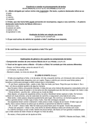 Coerência e coesão no processamento de textos
C8 D16 (PROALFA) c3.3.4 (1º ao 3º) / D15 (PROEB) c2.15 (4º e 5º)
2. ―Muito obrigado por salvar minha vida majestade. No texto, a palavra destacada refere-se ao‖
a) gato.
b) leão.
c) ratinho.
d) caçador.
3. O leão, que não havia feito aquilo pensando em recompensa, seguiu o seu caminho. ―A palavra
destacada neste trecho da fábula refere-se a
a) devorar o rato.
b) passar por perto.
c) salvar o rato.
d) agradecer o rato.
Avaliação do leitor em relação aos textos
c3.3.6 (1º ao 3º) / c2.18 (4º e 5º)
1- O que você achou do ratinho ter ajudado o leão? Justifique sua resposta.
_____________________________________________________________________________________
_____________________________________________________________________________________
2- Se você fosse o ratinho, você ajudaria o leão? Por quê?
_____________________________________________________________________________________
_____________________________________________________________________________________
Implicações do gênero e do suporte na compreensão de textos
- Comparando versões de uma mesma fábula D20 (9º ano/ PROEB) c 2.6 (4º e 5º)
1- Você vai ler agora como a fábula ―O Leão e o Rato foi contada por três autores diferentes:‖
- Esopo, na Grécia antiga, cerca do século IV a.C;
- La Fontaine, no século XVII;
- Monteiro Lobato, no início do século XX.
O LEÃO E O RATO (Esopo)
O leão era orgulhoso e forte, o rei da selva. Um dia, enquanto dormia, um minúsculo rato correu pelo
seu rosto. O grande leão despertou com um rugido. Pegou o ratinho por uma de suas fortes patas e
levantou a outra para esmagar a débil criatura que o incomodara.
- Ó, por favor, poderoso leão – pediu o rato. Não me mate, por favor. Peço-lhe que me deixe ir. Se o
fizer, um dia eu poderei ajudá-lo de alguma maneira.
Isso foi para o felino uma grande diversão. A ideia de que uma criatura tão pequena e assustada como um
rato pudesse ser capaz de ajudar o rei da selva era tão engraçada que ele não teve coragem de matar o rato.
- Vá-se embora – grunhiu ele – antes que eu mude de ideia.
Dias depois, um grupo de caçadores entrou na selva. Decidiram tentar capturar o leão. Os homens
subiram em duas árvores, uma de cada lado do caminho, e seguraram uma rede lá em cima.
Mais tarde, o leão passou despreocupadamente pelo lugar. Ato contínuo, os homens jogaram a rede
sobre o grande animal. O leão rugiu e lutou muito, mas não conseguiu escapar.
Os caçadores foram comer e deixaram o leão preso à rede, incapaz de se mover. O leão rugiu por
ajuda, mas a única criatura na selva que se atreveu a aproximar-se dele foi o ratinho.
- Oh, é você? – disse o leão. Não há nada que possa fazer para me ajudar. Você é tão pequeno!
- Posso ser pequeno – disse o rato, mas tenho os dentes afiados e estou em dívida com você.
E o ratinho começou a roer a rede. Dentro de pouco tempo, ele fizera um furo grande o bastante para
que o leão saísse da rede e fosse se refugiar no meio da selva.
Às vezes, o fraco pode ser de ajuda ao forte.
ESOPO. Fábulas de Esopo, 1995.
6
 