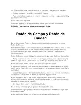 —¿Qué hiciste tú en el verano mientras yo trabajaba? —preguntó la hormiga.
—Andaba cantando y jugando —contestó la cigarra.
—Pues si cantabas y jugabas en verano —repuso la hormiga—, sigue cantando y
jugando en el invierno.
Dicho esto, cerró la puerta.
La cigarra aprendió a no burlarse de los demás y a trabajar con disciplina.
Moraleja: Para disfrutar, primero tienes que trabajar.
Ratón de Campo y Ratón de
Ciudad
En un día soleado, Ratón de Campo recibió la visita inesperada de su primo,
Ratón de Ciudad.
Feliz de contar con la compañía de alguien, Ratón de Campo sirvió la cena, la cual
consistía en tres nueces y unos pequeños restos de queso. Al llegar la noche,
preparó una cama con hojas secas en el sitio más calientito y seguro de su
humilde agujero.
Ratón de Ciudad sorprendido por la pobreza en la que vivía Ratón de Campo dijo:
—Primo, no entiendo cómo puedes comer unas cuantas nueces y dormir en una
cama de hojas secas. Ven conmigo a la ciudad y te mostraré cómo debes vivir.
Ratón de Campo estaba tan feliz que no pudo dormir esa noche.
A la mañana siguiente, los dos ratones viajaron a la ciudad escondidos en el baúl
de un coche. Ya era de noche cuando llegaron a la lujosa casa donde vivía Ratón
de Ciudad.
—Mira dónde duermo —dijo Ratón de Ciudad señalando una cómoda cama hecha
de algodón—. Pero antes de dormir, busquemos algo de comer.
Ratón de Ciudad llevó a Ratón de Campo hacia la cocina. Al poco tiempo se
encontraban comiendo restos de pasta, pastel y helado de chocolate. De repente,
escucharon un alarmante maullido.
—¡Es el gato de la casa! —dijo Ratón de Ciudad.
En un abrir y cerrar de ojos, el gato se abalanzó sobre ellos.
Los dos ratones lograron escapar atravesando la enorme mesa hasta llegar a un
hueco en la pared.
Ratón de Campo estaba tan asustado que sentía sus patitas temblar:
 